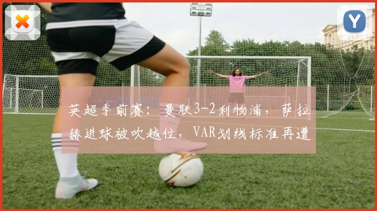 英超季前赛:曼联3-2利物浦,萨拉赫进球被吹越位,VAR划线标准再遭质疑