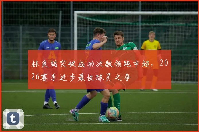 林良铭突破成功次数领跑中超,2026赛季进步最快球员之争