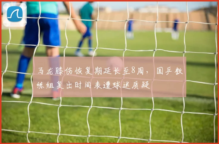 马龙膝伤恢复期延长至8周，国乒教练组复出时间表遭球迷质疑