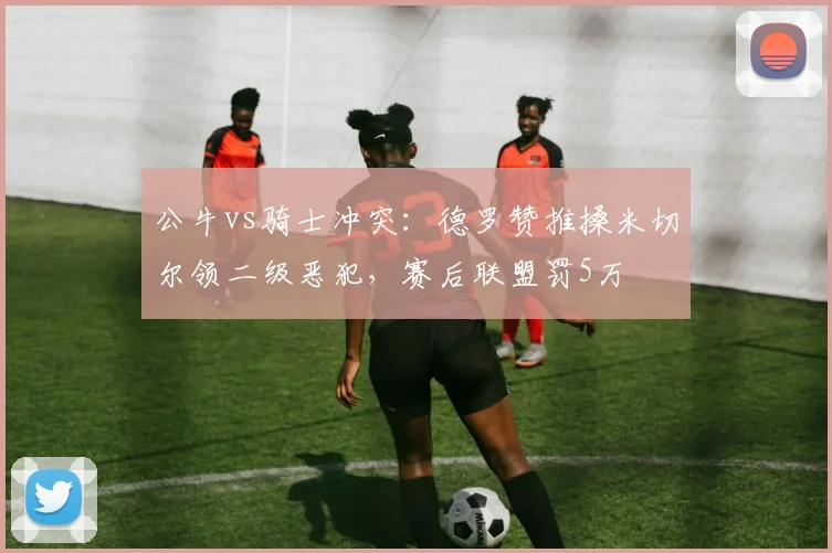 公牛vs骑士冲突：德罗赞推搡米切尔领二级恶犯，赛后联盟罚5万