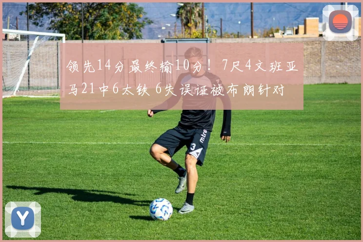 领先14分最终输10分！7尺4文班亚马21中6太铁 6失误证被布朗针对