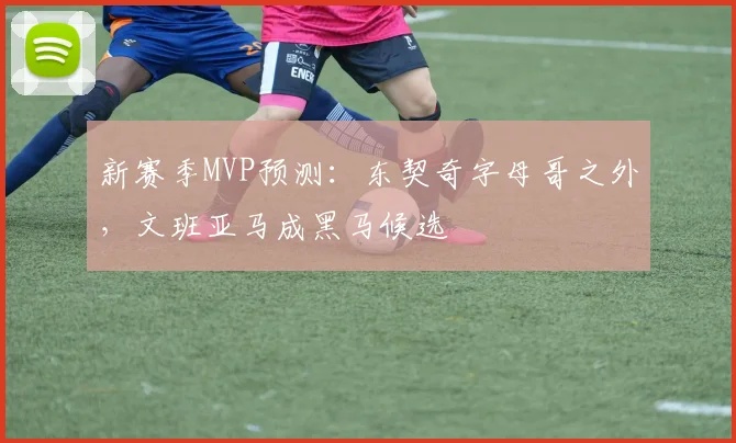 新赛季MVP预测：东契奇字母哥之外，文班亚马成黑马候选